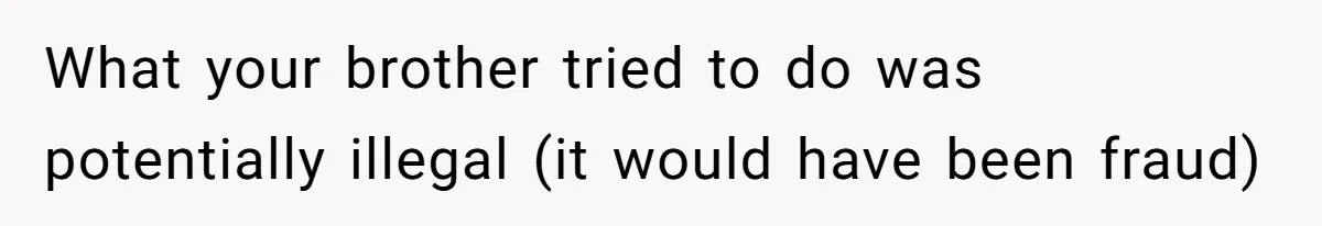 Girl Gets Into Dream College While Her Brother Is Rejected, He Tries To Sabotage Her Offer And She Finally Snaps What your brother tried to do was potentially illegal (it would have been fraud)