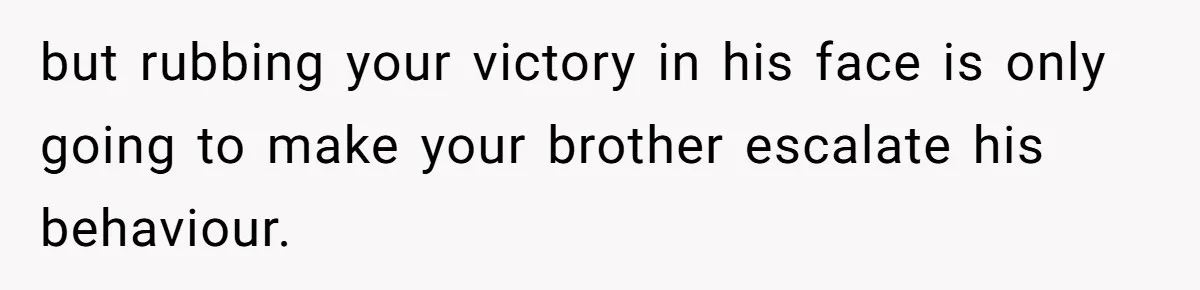 Girl Gets Into Dream College While Her Brother Is Rejected, He Tries To Sabotage Her Offer And She Finally Snaps but rubbing your victory in his face is only going to make your brother escalate his behaviour.
