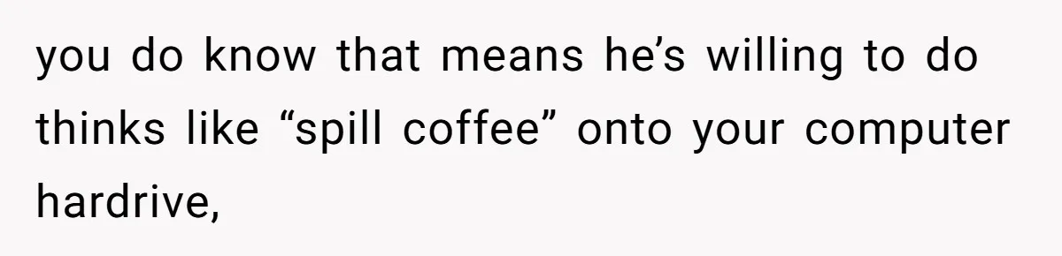 Girl Gets Into Dream College While Her Brother Is Rejected, He Tries To Sabotage Her Offer And She Finally Snaps you do know that means he’s willing to do thinks like “spill coffee” onto your computer hardrive,