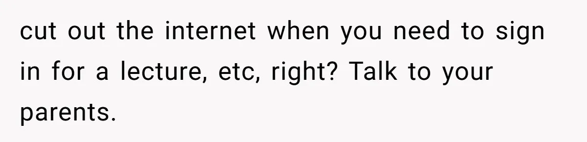 Girl Gets Into Dream College While Her Brother Is Rejected, He Tries To Sabotage Her Offer And She Finally Snaps cut out the internet when you need to sign in for a lecture, etc, right? Talk to your parents.