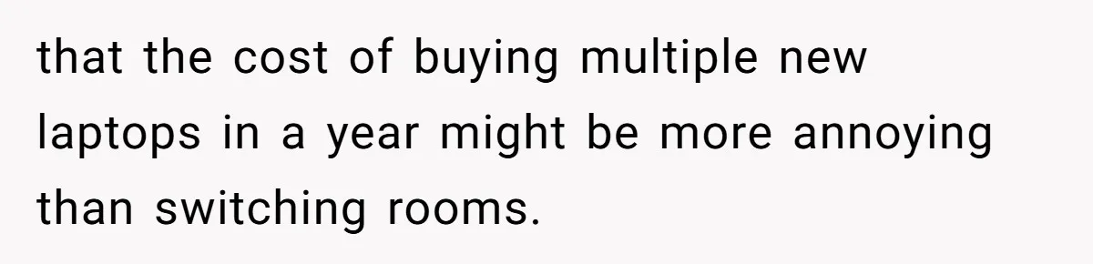 Girl Gets Into Dream College While Her Brother Is Rejected, He Tries To Sabotage Her Offer And She Finally Snaps that the cost of buying multiple new laptops in a year might be more annoying than switching rooms.