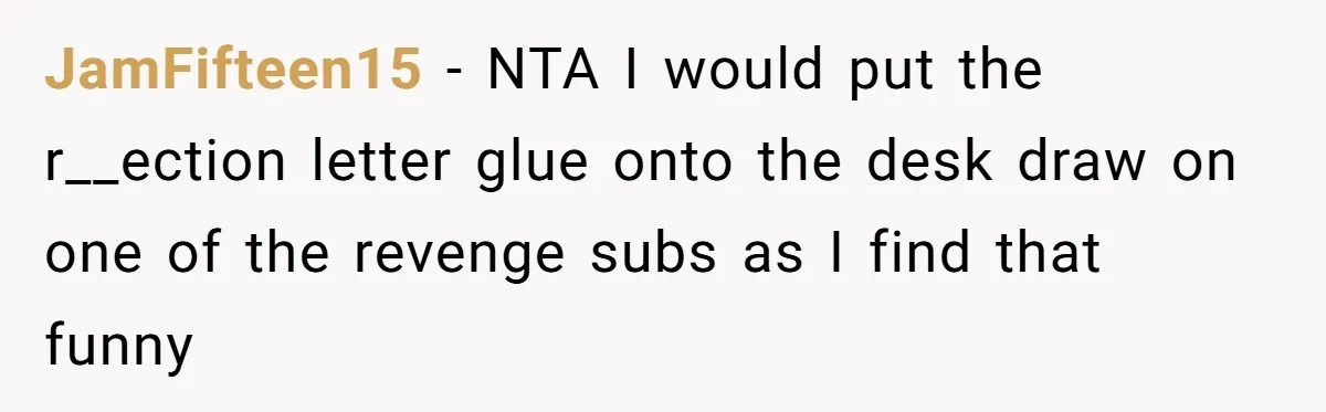 Girl Gets Into Dream College While Her Brother Is Rejected, He Tries To Sabotage Her Offer And She Finally Snaps JamFifteen15 − NTA I would put the r__ection letter glue onto the desk draw on one of the revenge subs as I find that funny
