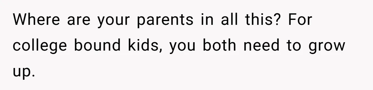 Girl Gets Into Dream College While Her Brother Is Rejected, He Tries To Sabotage Her Offer And She Finally Snaps Where are your parents in all this? For college bound kids, you both need to grow up.