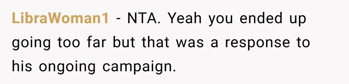 Girl Gets Into Dream College While Her Brother Is Rejected, He Tries To Sabotage Her Offer And She Finally Snaps LibraWoman1 − NTA. Yeah you ended up going too far but that was a response to his ongoing campaign.