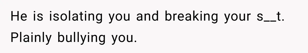 Girl Gets Into Dream College While Her Brother Is Rejected, He Tries To Sabotage Her Offer And She Finally Snaps He is isolating you and breaking your s__t. Plainly bullying you.