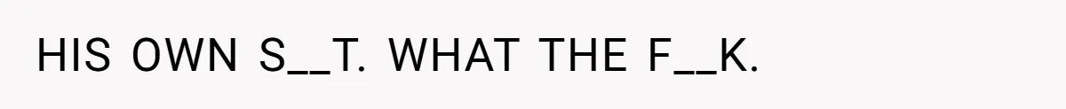 HIS OWN S__T. WHAT THE F__K.