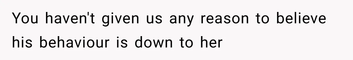You haven't given us any reason to believe his behaviour is down to her