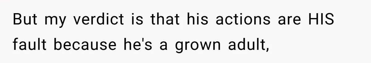 But my verdict is that his actions are HIS fault because he's a grown adult,