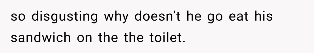so disgusting why doesn’t he go eat his sandwich on the the toilet.