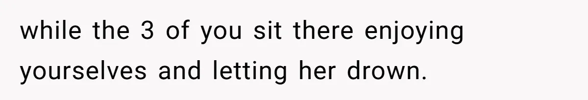 while the 3 of you sit there enjoying yourselves and letting her drown.