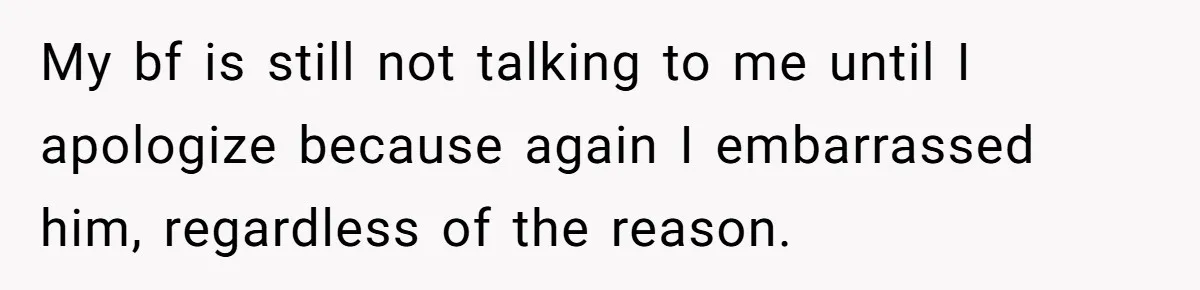 My bf is still not talking to me until I apologize because again I embarrassed him, regardless of the reason.
