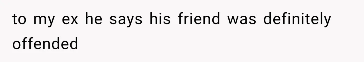 to my ex he says his friend was definitely offended