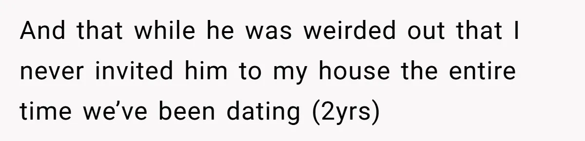 And that while he was weirded out that I never invited him to my house the entire time we’ve been dating (2yrs)