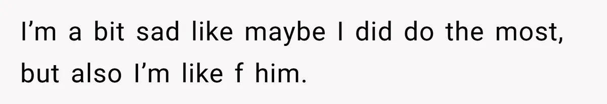 I’m a bit sad like maybe I did do the most, but also I’m like f him.