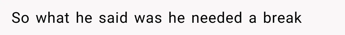 So what he said was he needed a break
