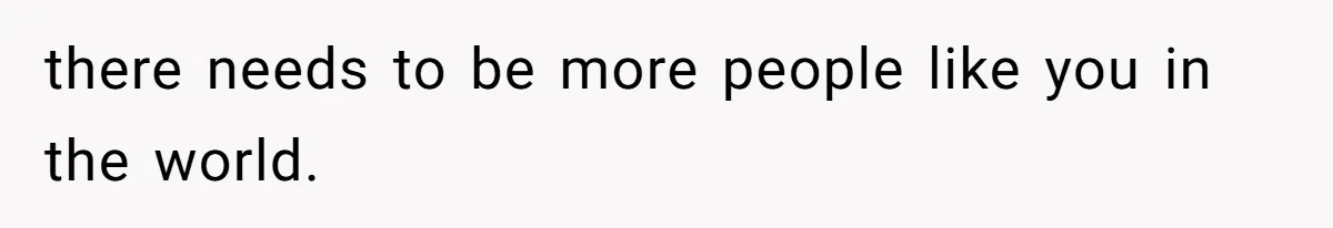 there needs to be more people like you in the world.
