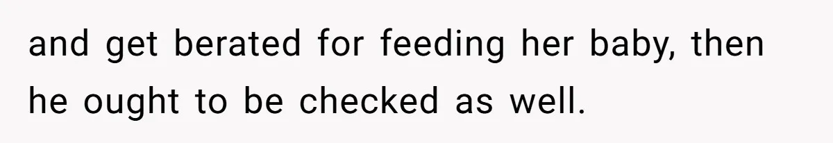 and get berated for feeding her baby, then he ought to be checked as well.