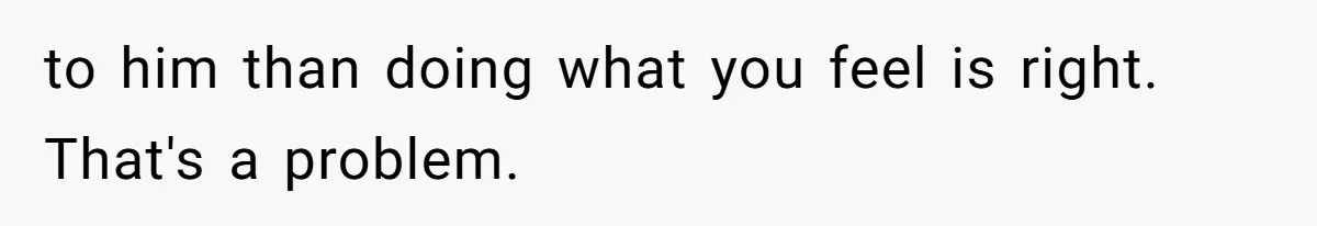 to him than doing what you feel is right. That's a problem.