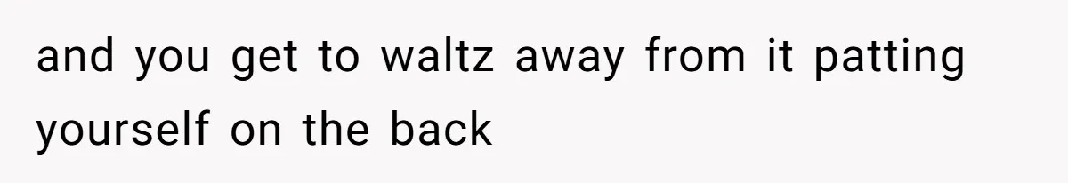 and you get to waltz away from it patting yourself on the back