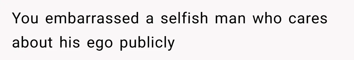 You embarrassed a selfish man who cares about his ego publicly