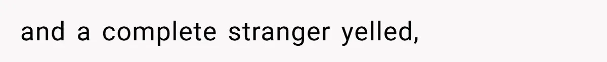 and a complete stranger yelled,