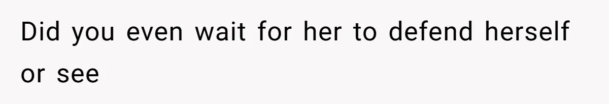 Did you even wait for her to defend herself or see