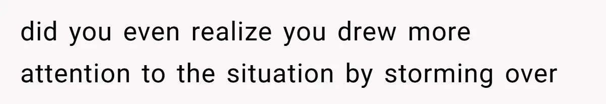 did you even realize you drew more attention to the situation by storming over