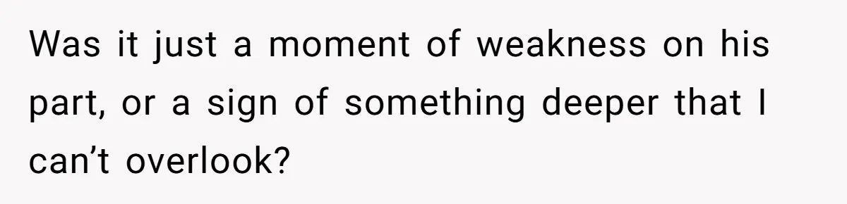 Was it just a moment of weakness on his part, or a sign of something deeper that I can’t overlook?