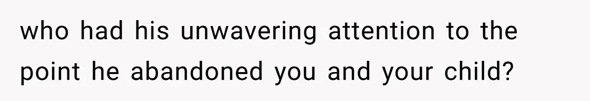 who had his unwavering attention to the point he abandoned you and your child?