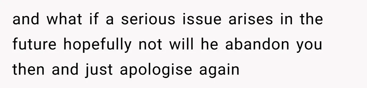 and what if a serious issue arises in the future hopefully not will he abandon you then and just apologise again