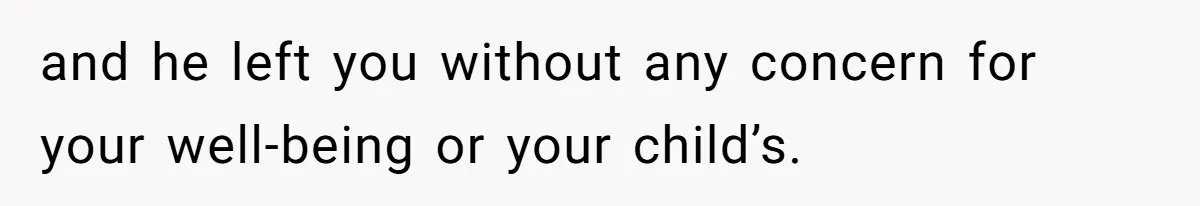 and he left you without any concern for your well-being or your child’s.