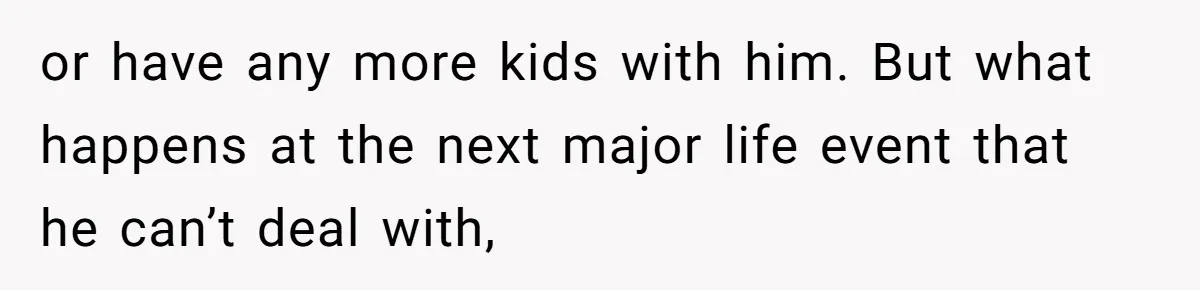 or have any more kids with him. But what happens at the next major life event that he can’t deal with,