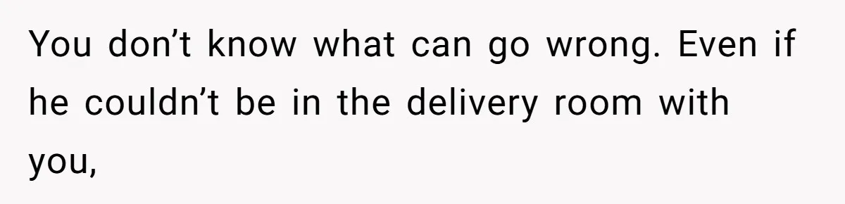 You don’t know what can go wrong. Even if he couldn’t be in the delivery room with you,