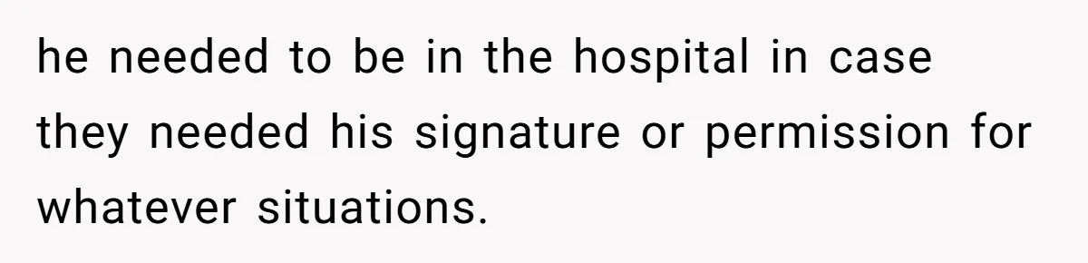 he needed to be in the hospital in case they needed his signature or permission for whatever situations.