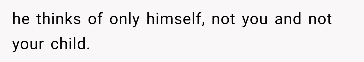 he thinks of only himself, not you and not your child.