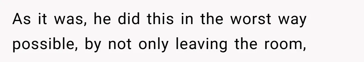 As it was, he did this in the worst way possible, by not only leaving the room,