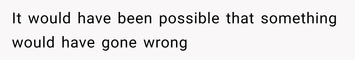 It would have been possible that something would have gone wrong