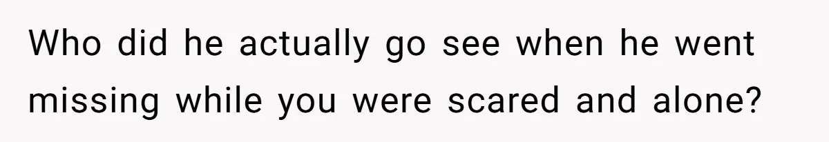 Who did he actually go see when he went missing while you were scared and alone?
