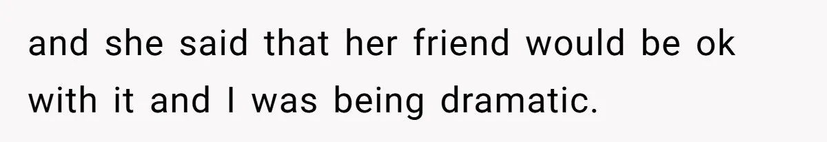 and she said that her friend would be ok with it and I was being dramatic.
