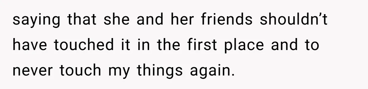 saying that she and her friends shouldn’t have touched it in the first place and to never touch my things again.