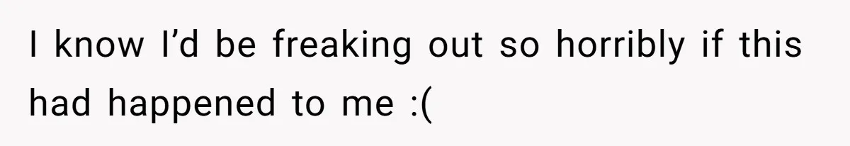 I know I’d be freaking out so horribly if this had happened to me :(