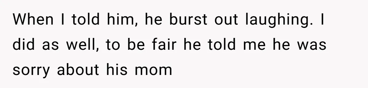 When I told him, he burst out laughing. I did as well, to be fair he told me he was sorry about his mom