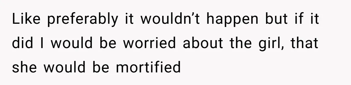Like preferably it wouldn’t happen but if it did I would be worried about the girl, that she would be mortified