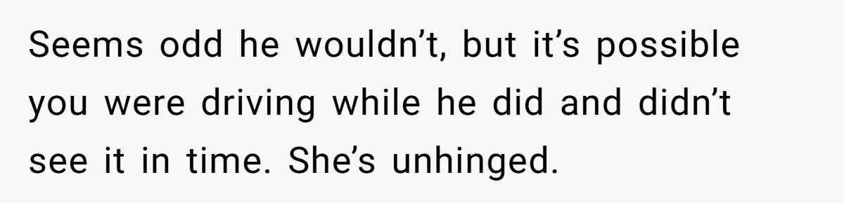 Seems odd he wouldn’t, but it’s possible you were driving while he did and didn’t see it in time. She’s unhinged.