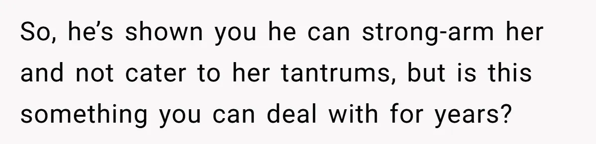 So, he’s shown you he can strong-arm her and not cater to her tantrums, but is this something you can deal with for years?