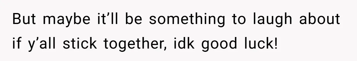 But maybe it’ll be something to laugh about if y’all stick together, idk good luck!