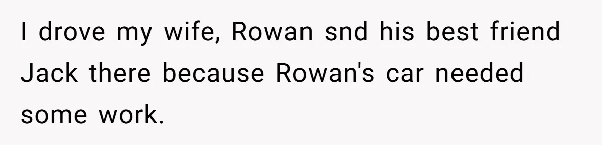 I drove my wife, Rowan snd his best friend Jack there because Rowan's car needed some work.