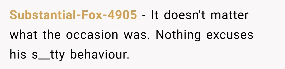 Substantial-Fox-4905 − It doesn't matter what the occasion was. Nothing excuses his s__tty behaviour.