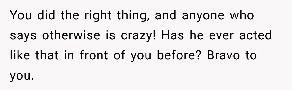 You did the right thing, and anyone who says otherwise is crazy! Has he ever acted like that in front of you before? Bravo to you.