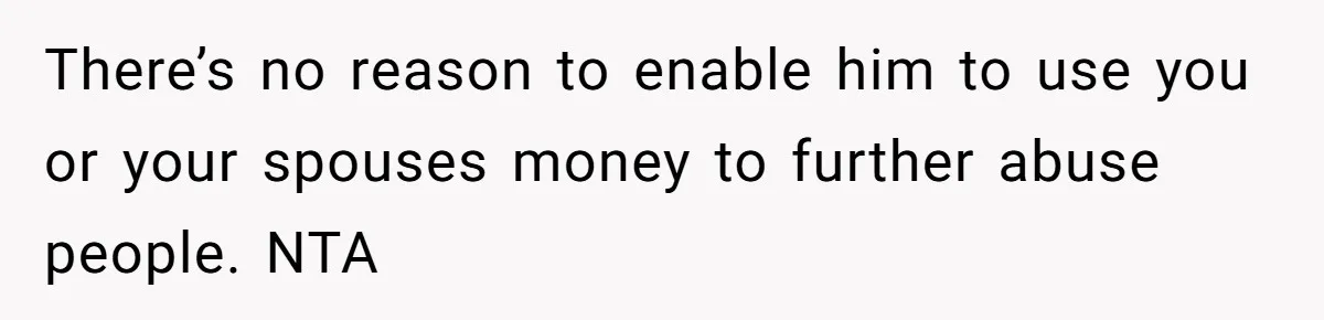 There’s no reason to enable him to use you or your spouses money to further abuse people. NTA